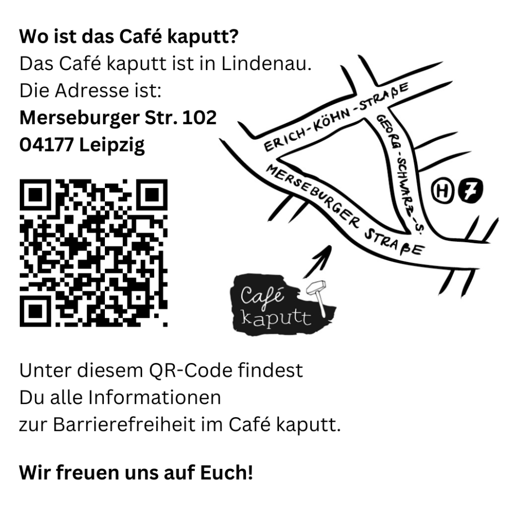 Wo ist das Café kaputt?
Das Café kaputt ist in Lindenau. Die Adresse ist: Merseburgerstr. 102, 04117 Leipzig. 

QR Code

Unter diesem QR Code findest Du alle Informationen zur Barrierefreiehit im Café kaputt. 
Wir freuen uns auf Euch!