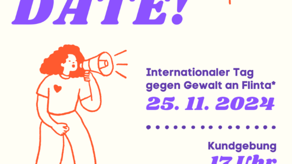 Auf weißem Hintergrund steht in knalligem lila: Save the Date! Internationaler Tag gegen Gewalt an FLINTA*25.11.2024. Kundgebung 17Uhr. Ort folgt in Kürze.Unten links steht: FLINTA* steht für Frauen,Lesben, inter*, nicht-binäre, trans* und a-gender Menschen.Neben dem Text ist eine Perspektive mit lockigen Haaren abgebildet, die in ein Megafon spricht. Von rechts diagonal oben zeigt eine orange Hand mit dem Finger auf den Text: Save the Date. Merkt Euch den Termin! Zum Internationalen Tag gegen Gewalt an FLINTA* am 25.11.2024 rufen wir zur Kundgebung auf. Kundgebung 17Uhr Ort folgt in Kürze FLINTA* steht für Frauen, Lesben, inter*, nicht-binäre, trans* und a-gender Menschen.