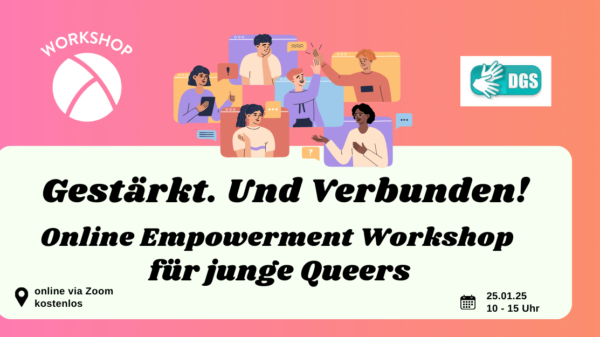 Der Hintergrund ist ein Farbverlauf von links nach rechts von pink zu orange. Oben links ist das Lambda Logo in weiß, darüber steht "Workshop". In der unteren Hälfte ist ein weißes längliches Rechteck mit abgerundeten Ecken. Darin steht in schwarzer Schrift "Gestärkt. Und Verbunden! Online Empowerment Workshop für junge Queers" sowie die Info "Online via Zoom, kostenlos" und "25.01.25, 10:00 bis 15:00 Uhr". In der oberen Bildmitte ist eine Illustration von 6 Personen, die alle in einem Bildschirm sitzen und durch die Monitore miteinander agieren. In der rechten oberen Ecke ist das Piktogramm, das kennzeichnet, dass der Workshop mit DGS-Dolmetschung stattfindet.