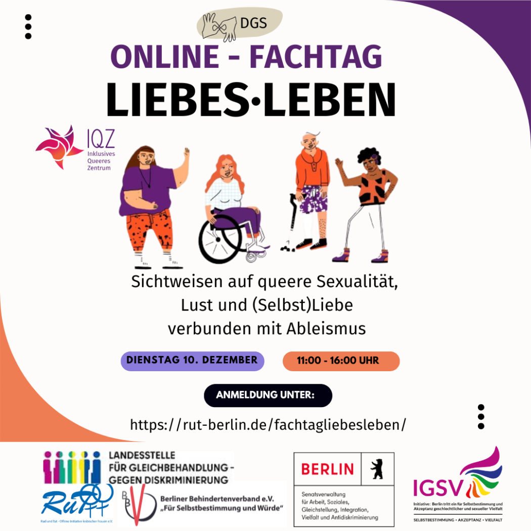 Ankündigungsbild für den Fachtag LiebesLeben. Auf weißem Hintergrund steht in großen lila und schwarzen Buchstaben "Online-Fachtag LiebesLeben." Darüber ist ein Symbol für Deutsche Gebärdensprache. Unter dem Titel ist eine Gruppe von vier Menschen im Comic-Stil. Ganz rechts steht eine sportlich gekleidete Person of Color mit einer Hörhilfe, daneben eine weißhaarige Person mit einer Gehhilfe. Beide schauen zu der dritten Person mit langen blonden Haaren im Rollstuhl. Die vierte Person hat braune Haare, ist dick, nicht sichtbar behindert und winkt in die Gruppe. Neben der Person ist das Logo des Inklusiven Queeren Zentrums. Unter der Personengruppe steht:
"Sichtweisen auf queere Sexualität, Lust und (Selbst)Liebe verbunden mit Ableismus." Darunter steht orangen- und lilafarbend hinterlegt: "Dienstag, 10. Dezember; 11:00-16:00 Uhr. Darunter in einem schwarzen Balken: "Anmeldung unter: https://rut-berlin.de/fachtagliebesleben/".
Es folgen die Logos der Förder*innen: "Senatsverwaltung für Arbeit, Soziales, Gleichstellung, Integration, Vielfalt und Antidiskriminierung; Landesstelle für Gleichbehandlung gegen Diskriminierung; Initiative Berlin tritt ein für Selbstbestimmung und Akzeptanz geschlechtlicher und sexueller Vielfalt."sowie Projektträger: "RuT - Rad und Tat e.V." und Projekt-Kooperation: "Berliner Behindertenverband e.V. Für Selbstbestimmung und Würde"] 